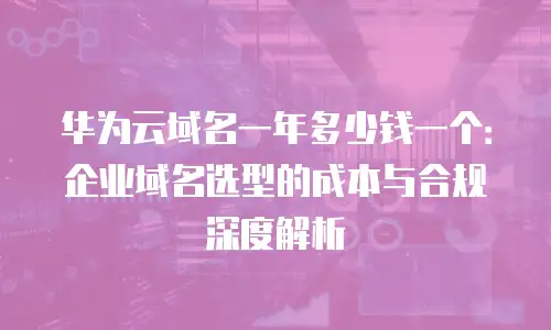 华为云域名一年多少钱一个：企业域名选型的成本与合规深度解析