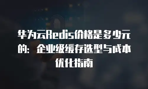 华为云Redis价格是多少元的：企业级缓存选型与成本优化指南