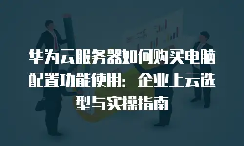 华为云服务器如何购买电脑配置功能使用：企业上云选型与实操指南