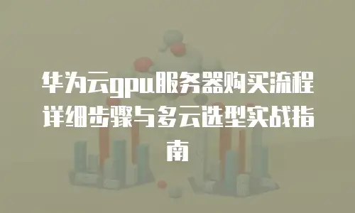 华为云gpu服务器购买流程详细步骤与多云选型实战指南