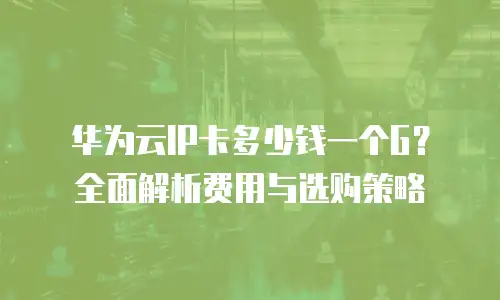 华为云IP卡多少钱一个G？全面解析费用与选购策略