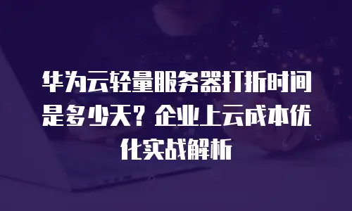 华为云轻量服务器打折时间是多少天？企业上云成本优化实战解析