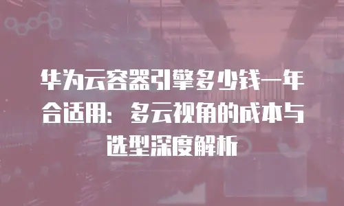 华为云容器引擎多少钱一年合适用：多云视角的成本与选型深度解析