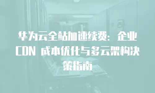 华为云全站加速续费：企业 CDN 成本优化与多云架构决策指南