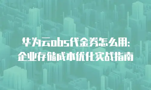 华为云obs代金券怎么用：企业存储成本优化实战指南