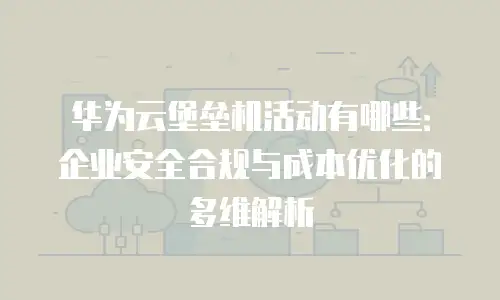 华为云堡垒机活动有哪些：企业安全合规与成本优化的多维解析