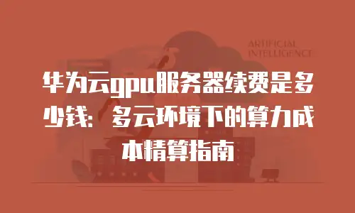 华为云gpu服务器续费是多少钱：多云环境下的算力成本精算指南
