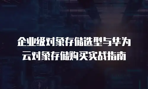 企业级对象存储选型与华为云对象存储购买实战指南