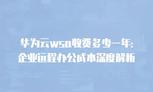 华为云wsa收费多少一年：企业远程办公成本深度解析
