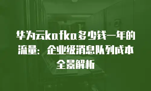 华为云kafka多少钱一年的流量：企业级消息队列成本全景解析