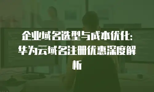 企业域名选型与成本优化：华为云域名注册优惠深度解析