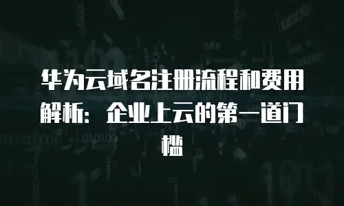 华为云域名注册流程和费用解析：企业上云的第一道门槛