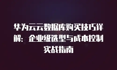 华为云云数据库购买技巧详解：企业级选型与成本控制实战指南