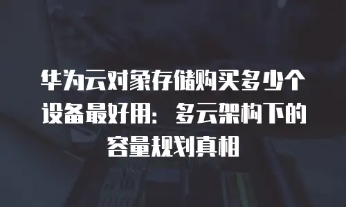华为云对象存储购买多少个设备最好用：多云架构下的容量规划真相
