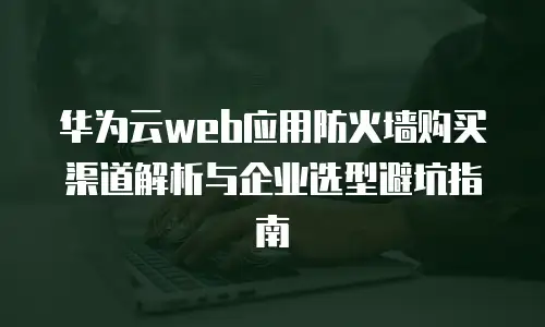华为云web应用防火墙购买渠道解析与企业选型避坑指南