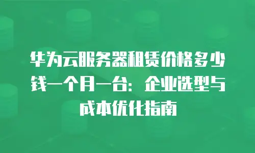 华为云服务器租赁价格多少钱一个月一台：企业选型与成本优化指南