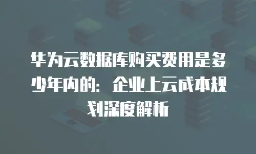 华为云数据库购买费用是多少年内的：企业上云成本规划深度解析