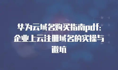 华为云域名购买指南pdf：企业上云注册域名的实操与避坑
