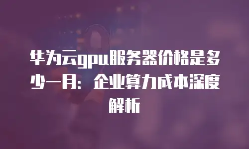 华为云gpu服务器价格是多少一月：企业算力成本深度解析