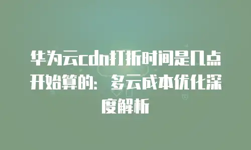华为云cdn打折时间是几点开始算的：多云成本优化深度解析