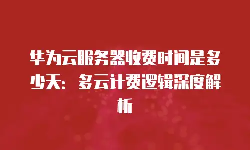华为云服务器收费时间是多少天：多云计费逻辑深度解析