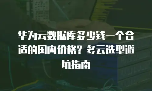 华为云数据库多少钱一个合适的国内价格？多云选型避坑指南