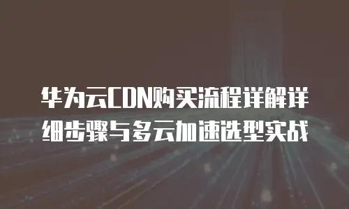华为云CDN购买流程详解详细步骤与多云加速选型实战