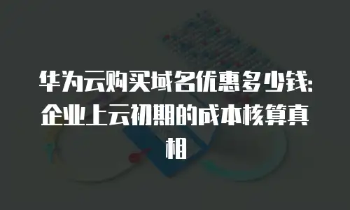 华为云购买域名优惠多少钱：企业上云初期的成本核算真相