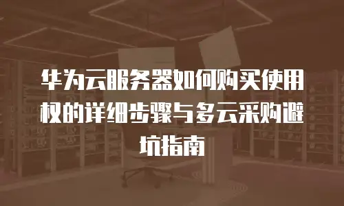 华为云服务器如何购买使用权的详细步骤与多云采购避坑指南