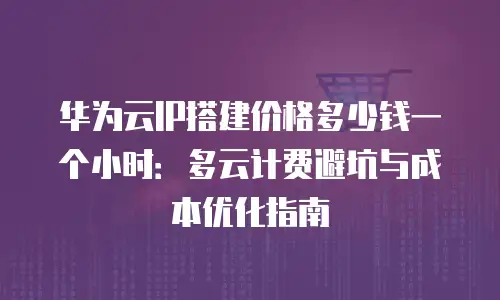 华为云IP搭建价格多少钱一个小时：多云计费避坑与成本优化指南
