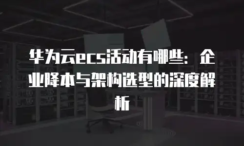 华为云ecs活动有哪些：企业降本与架构选型的深度解析