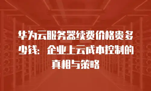华为云服务器续费价格贵多少钱：企业上云成本控制的真相与策略