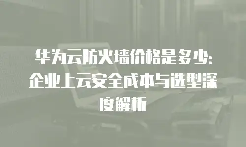 华为云防火墙价格是多少：企业上云安全成本与选型深度解析