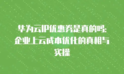 华为云IP优惠券是真的吗：企业上云成本优化的真相与实操