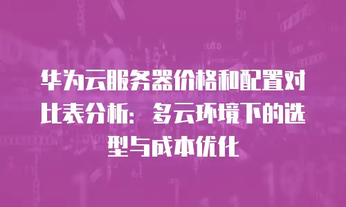 华为云服务器价格和配置对比表分析：多云环境下的选型与成本优化