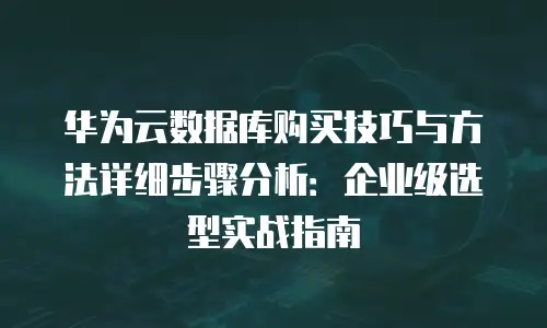华为云数据库购买技巧与方法详细步骤分析：企业级选型实战指南