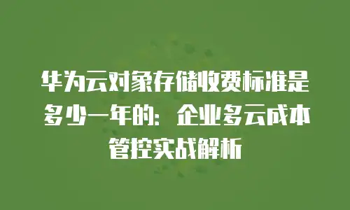 华为云对象存储收费标准是多少一年的：企业多云成本管控实战解析