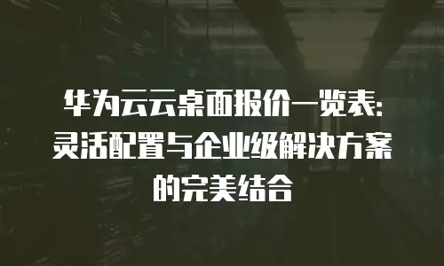 华为云云桌面报价一览表：灵活配置与企业级解决方案的完美结合