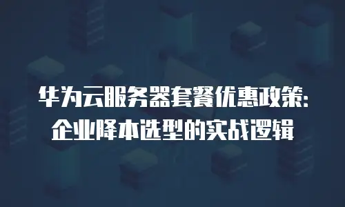 华为云服务器套餐优惠政策：企业降本选型的实战逻辑