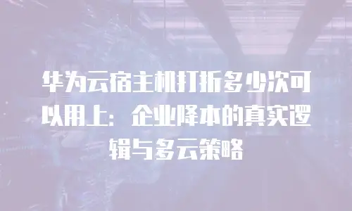 华为云宿主机打折多少次可以用上：企业降本的真实逻辑与多云策略