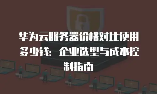 华为云服务器价格对比使用多少钱：企业选型与成本控制指南
