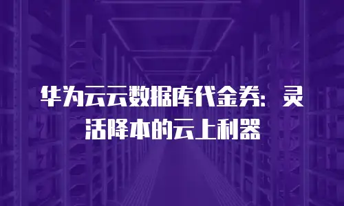 华为云云数据库代金券：灵活降本的云上利器