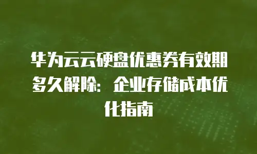 华为云云硬盘优惠券有效期多久解除：企业存储成本优化指南