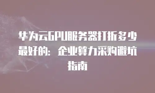 华为云GPU服务器打折多少最好的：企业算力采购避坑指南