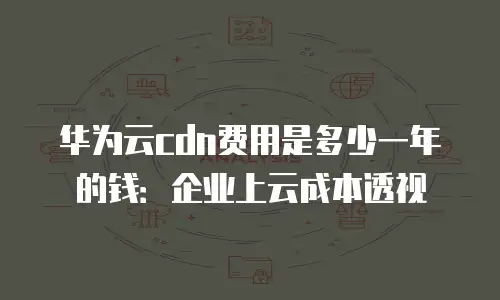 华为云cdn费用是多少一年的钱：企业上云成本透视