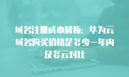 域名注册成本解析：华为云域名购买价格是多少一年内及多云对比