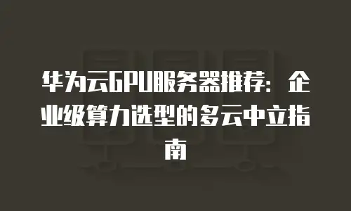 华为云GPU服务器推荐：企业级算力选型的多云中立指南
