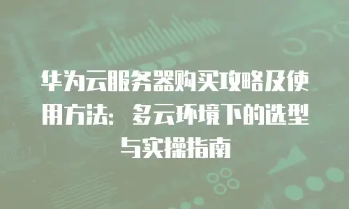 华为云服务器购买攻略及使用方法：多云环境下的选型与实操指南