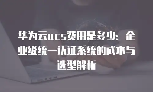 华为云ucs费用是多少：企业级统一认证系统的成本与选型解析