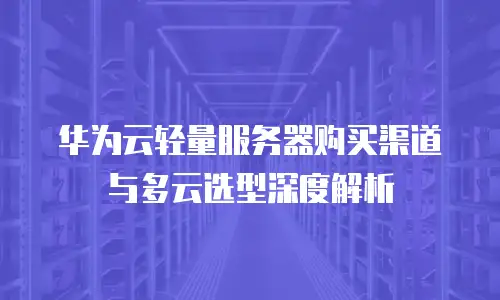 华为云轻量服务器购买渠道与多云选型深度解析